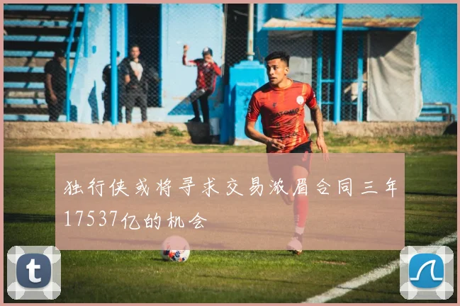 独行侠或将寻求交易浓眉合同三年17537亿的机会