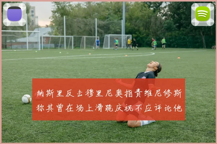 纳斯里反击穆里尼奥指责维尼修斯称其曾在场上滑跪庆祝不应评论他人