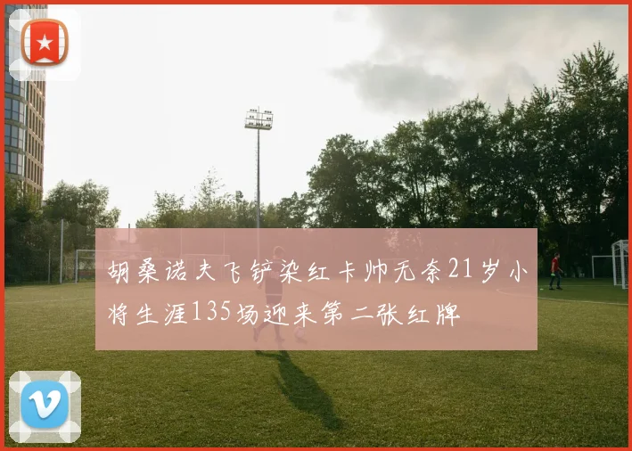 胡桑诺夫飞铲染红卡帅无奈21岁小将生涯135场迎来第二张红牌
