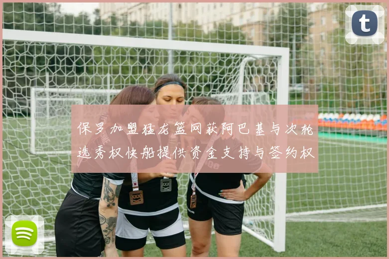 保罗加盟猛龙篮网获阿巴基与次轮选秀权快船提供资金支持与签约权