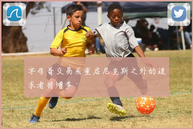 字母哥交易或重启尼克斯之外的追求者将增多