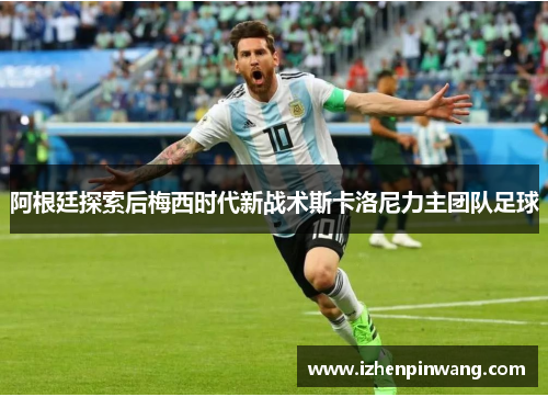 阿根廷探索后梅西时代新战术斯卡洛尼力主团队足球 阿根廷探索后梅西时代新战术斯卡洛尼力主团队足球