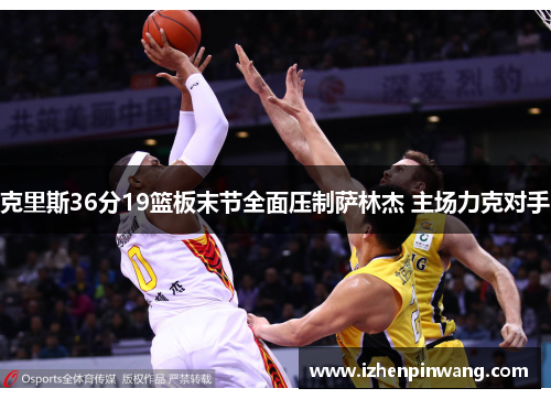 克里斯36分19篮板末节全面压制萨林杰 主场力克对手 克里斯36分19篮板末节全面压制萨林杰 主场力克对手